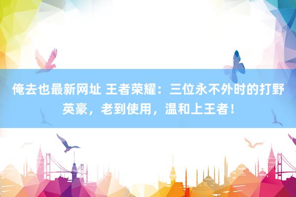 俺去也最新网址 王者荣耀：三位永不外时的打野英豪，老到使用，温和上王者！