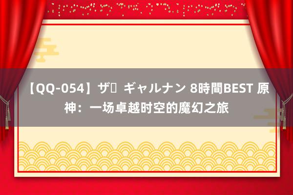 【QQ-054】ザ・ギャルナン 8時間BEST 原神：一场卓越时空的魔幻之旅