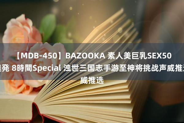 【MDB-450】BAZOOKA 素人美巨乳SEX50連発 8時間Special 浊世三国志手游至神将挑战声威推选