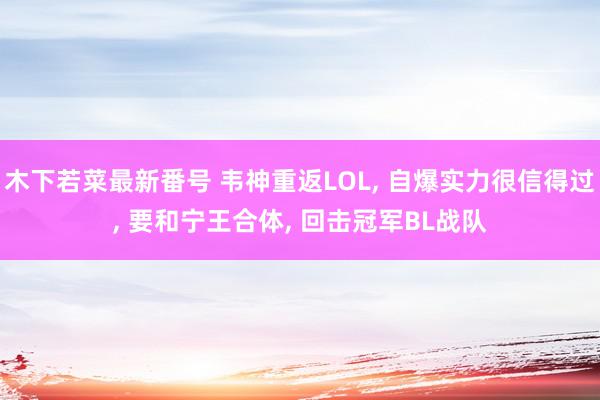 木下若菜最新番号 韦神重返LOL, 自爆实力很信得过, 要和宁王合体, 回击冠军BL战队