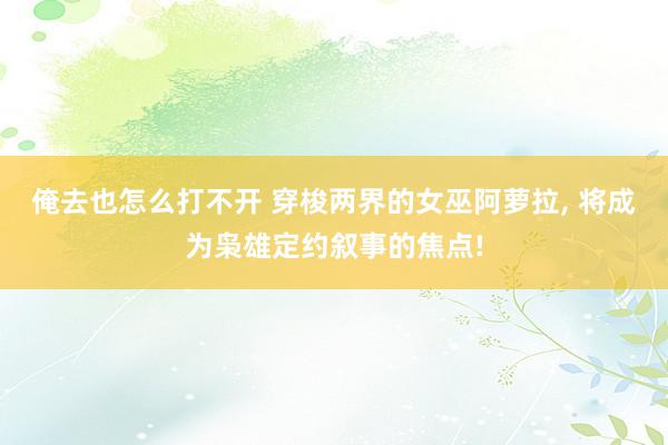 俺去也怎么打不开 穿梭两界的女巫阿萝拉, 将成为枭雄定约叙事的焦点!