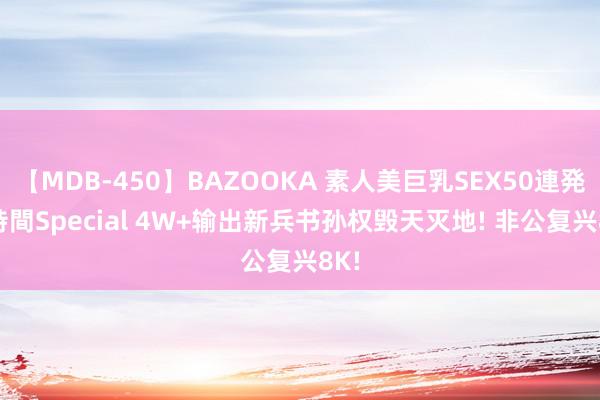 【MDB-450】BAZOOKA 素人美巨乳SEX50連発 8時間Special 4W+输出新兵书孙权毁天灭地! 非公复兴8K!