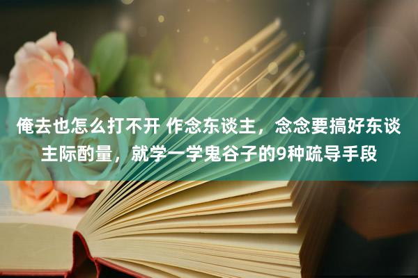 俺去也怎么打不开 作念东谈主，念念要搞好东谈主际酌量，就学一学鬼谷子的9种疏导手段