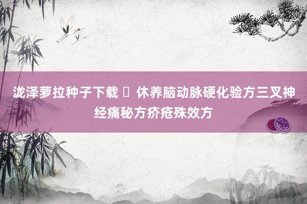 泷泽萝拉种子下载 ​休养脑动脉硬化验方三叉神经痛秘方疥疮殊效方