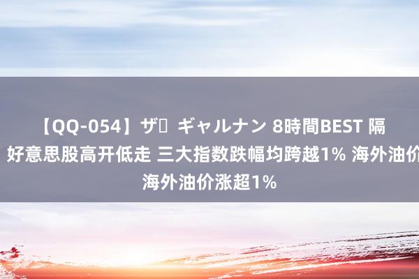 【QQ-054】ザ・ギャルナン 8時間BEST 隔夜外盘：好意思股高开低走 三大指数跌幅均跨越1% 海外油价涨超1%