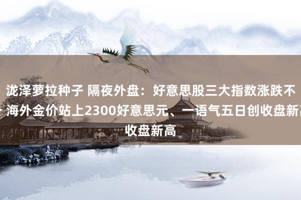 泷泽萝拉种子 隔夜外盘：好意思股三大指数涨跌不一 海外金价站上2300好意思元、一语气五日创收盘新高