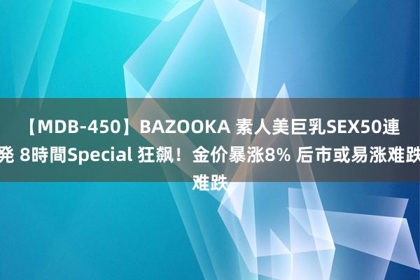 【MDB-450】BAZOOKA 素人美巨乳SEX50連発 8時間Special 狂飙！金价暴涨8% 后市或易涨难跌