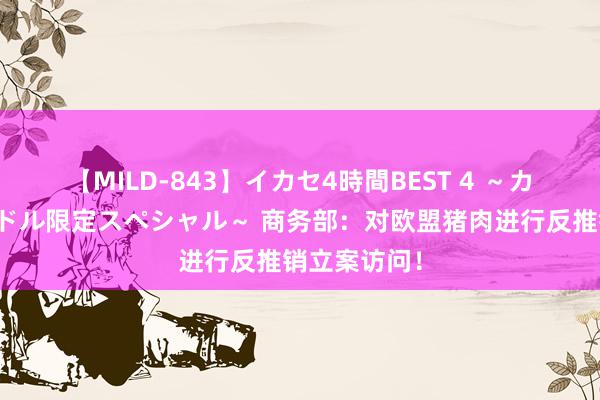 【MILD-843】イカセ4時間BEST 4 ～カリスマアイドル限定スペシャル～ 商务部：对欧盟猪肉进行反推销立案访问！