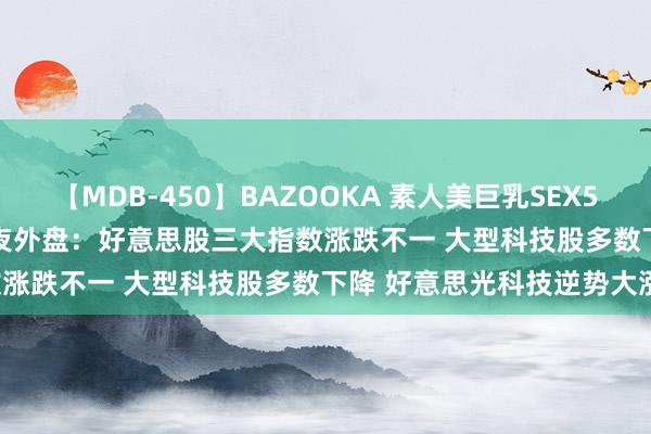 【MDB-450】BAZOOKA 素人美巨乳SEX50連発 8時間Special 隔夜外盘：好意思股三大指数涨跌不一 大型科技股多数下降 好意思光科技逆势大涨8%