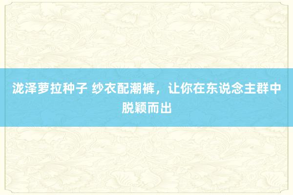 泷泽萝拉种子 纱衣配潮裤，让你在东说念主群中脱颖而出