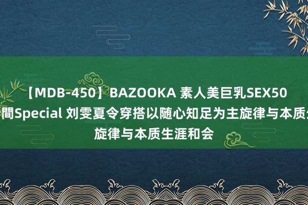 【MDB-450】BAZOOKA 素人美巨乳SEX50連発 8時間Special 刘雯夏令穿搭以随心知足为主旋律与本质生涯和会