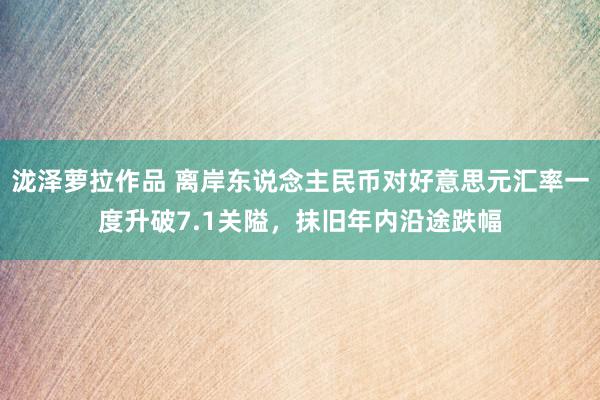 泷泽萝拉作品 离岸东说念主民币对好意思元汇率一度升破7.1关隘，抹旧年内沿途跌幅