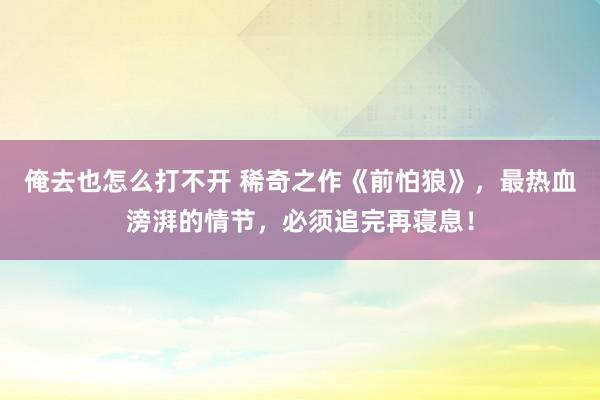 俺去也怎么打不开 稀奇之作《前怕狼》，最热血滂湃的情节，必须追完再寝息！