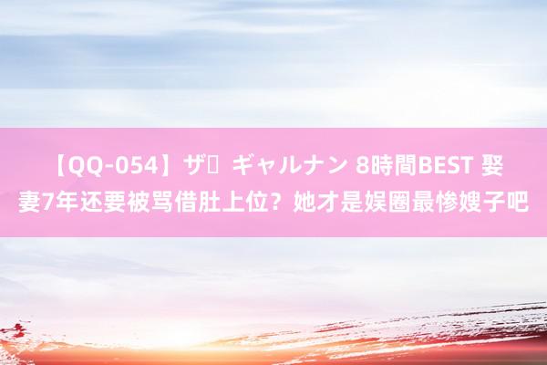 【QQ-054】ザ・ギャルナン 8時間BEST 娶妻7年还要被骂借肚上位？她才是娱圈最惨嫂子吧