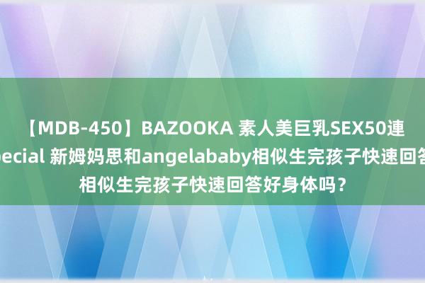 【MDB-450】BAZOOKA 素人美巨乳SEX50連発 8時間Special 新姆妈思和angelababy相似生完孩子快速回答好身体吗？