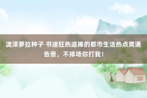 泷泽萝拉种子 书迷狂热追捧的都市生活热点爽通告册，不排场你打我！