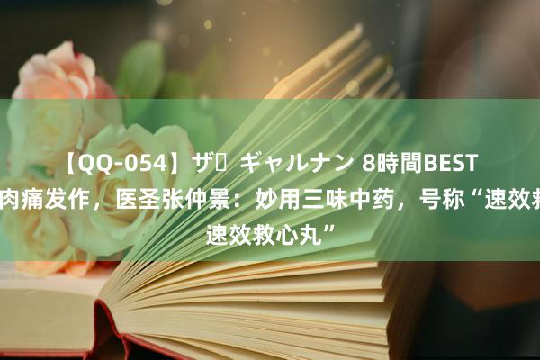 【QQ-054】ザ・ギャルナン 8時間BEST 冠心病肉痛发作，医圣张仲景：妙用三味中药，号称“速效救心丸”