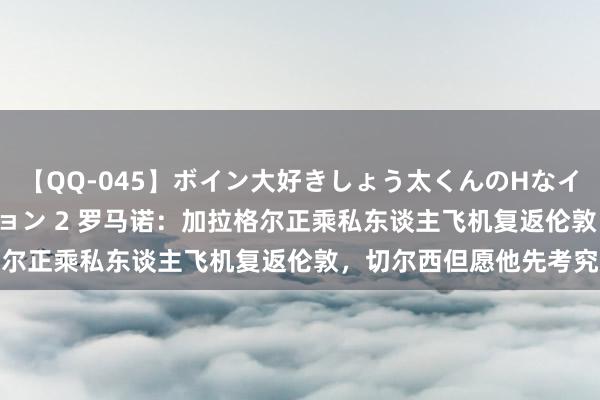 【QQ-045】ボイン大好きしょう太くんのHなイタズラ BESTセレクション 2 罗马诺：加拉格尔正乘私东谈主飞机复返伦敦，切尔西但愿他先考究