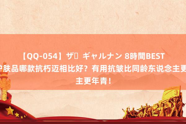 【QQ-054】ザ・ギャルナン 8時間BEST 国产护肤品哪款抗朽迈相比好？有用抗皱比同龄东说念主更年青！