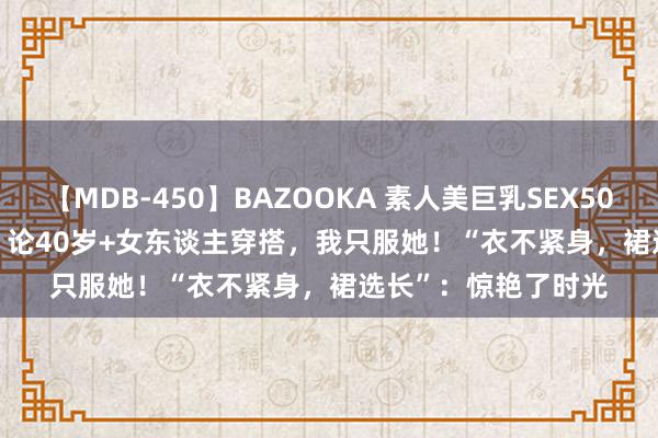 【MDB-450】BAZOOKA 素人美巨乳SEX50連発 8時間Special 论40岁+女东谈主穿搭，我只服她！“衣不紧身，裙选长”：惊艳了时光