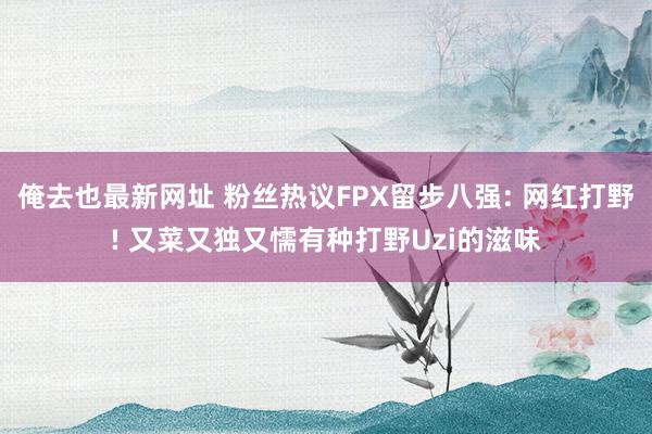 俺去也最新网址 粉丝热议FPX留步八强: 网红打野! 又菜又独又懦有种打野Uzi的滋味