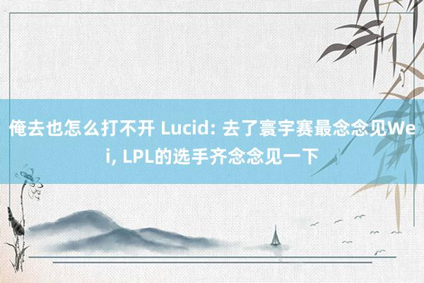 俺去也怎么打不开 Lucid: 去了寰宇赛最念念见Wei, LPL的选手齐念念见一下