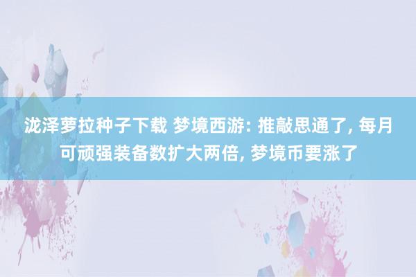 泷泽萝拉种子下载 梦境西游: 推敲思通了, 每月可顽强装备数扩大两倍, 梦境币要涨了