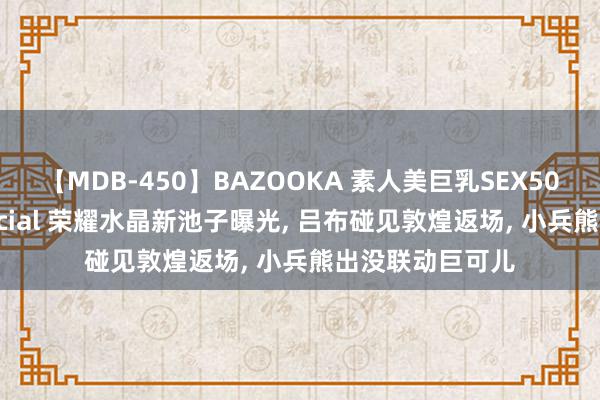 【MDB-450】BAZOOKA 素人美巨乳SEX50連発 8時間Special 荣耀水晶新池子曝光, 吕布碰见敦煌返场, 小兵熊出没联动巨可儿