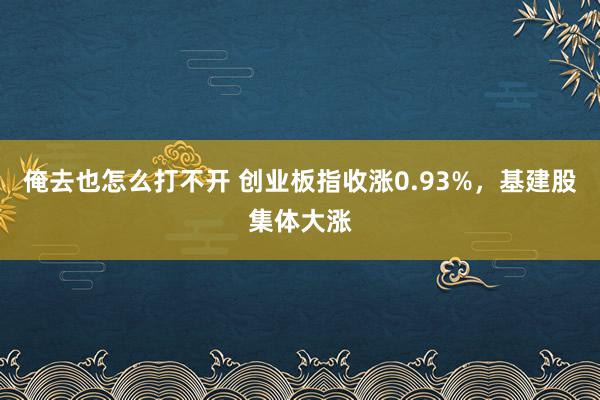 俺去也怎么打不开 创业板指收涨0.93%，基建股集体大涨