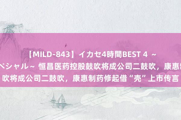 【MILD-843】イカセ4時間BEST 4 ～カリスマアイドル限定スペシャル～ 恒昌医药控股鼓吹将成公司二鼓吹，康惠制药修起借“壳”上市传言