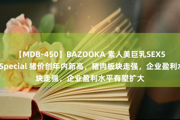 【MDB-450】BAZOOKA 素人美巨乳SEX50連発 8時間Special 猪价创年内新高，猪肉板块走强，企业盈利水平有望扩大