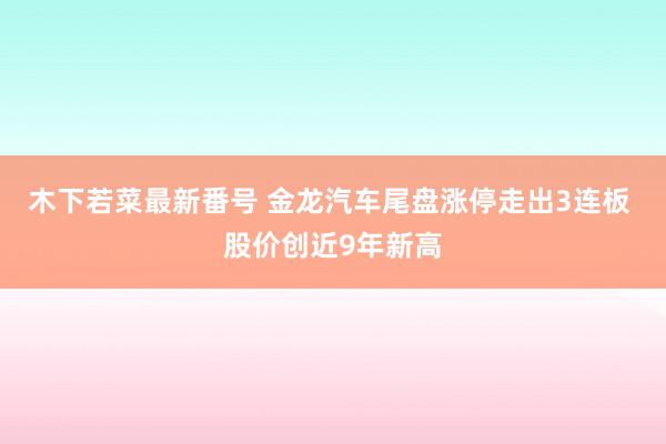 木下若菜最新番号 金龙汽车尾盘涨停走出3连板 股价创近9年新高