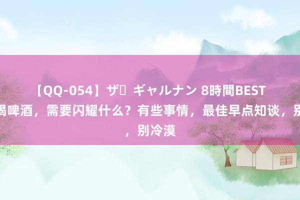 【QQ-054】ザ・ギャルナン 8時間BEST 夏天喝啤酒，需要闪耀什么？有些事情，最佳早点知谈，别冷漠