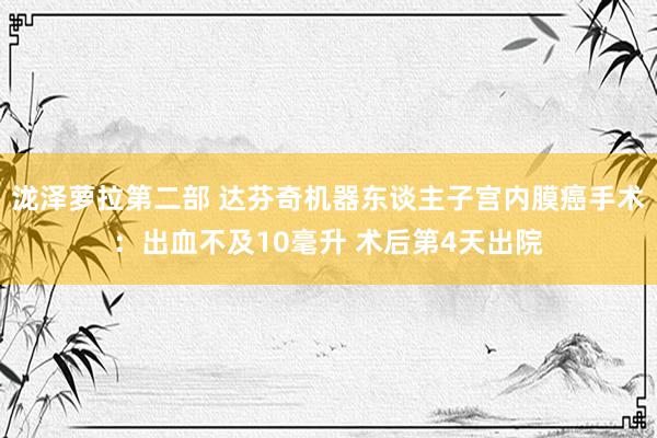 泷泽萝拉第二部 达芬奇机器东谈主子宫内膜癌手术：出血不及10毫升 术后第4天出院