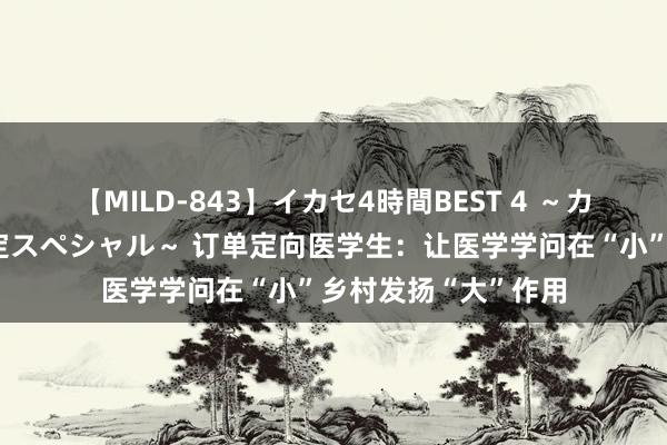 【MILD-843】イカセ4時間BEST 4 ～カリスマアイドル限定スペシャル～ 订单定向医学生：让医学学问在“小”乡村发扬“大”作用