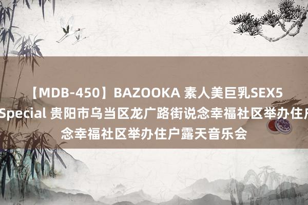 【MDB-450】BAZOOKA 素人美巨乳SEX50連発 8時間Special 贵阳市乌当区龙广路街说念幸福社区举办住户露天音乐会