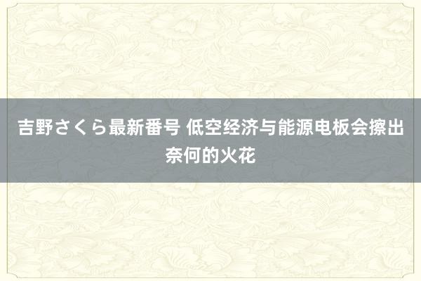 吉野さくら最新番号 低空经济与能源电板会擦出奈何的火花