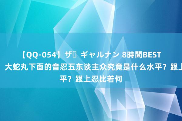 【QQ-054】ザ・ギャルナン 8時間BEST 火影忍者：大蛇丸下面的音忍五东谈主众究竟是什么水平？跟上忍比若何