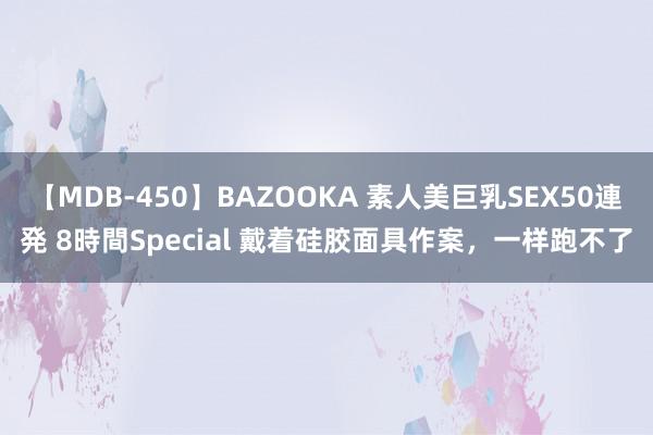 【MDB-450】BAZOOKA 素人美巨乳SEX50連発 8時間Special 戴着硅胶面具作案，一样跑不了