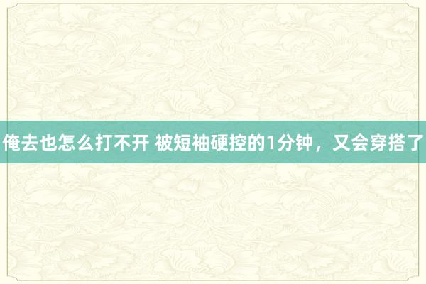 俺去也怎么打不开 被短袖硬控的1分钟，又会穿搭了