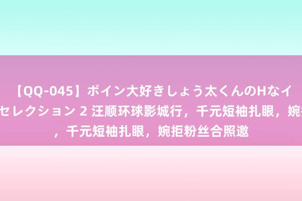 【QQ-045】ボイン大好きしょう太くんのHなイタズラ BESTセレクション 2 汪顺环球影城行，千元短袖扎眼，婉拒粉丝合照邀