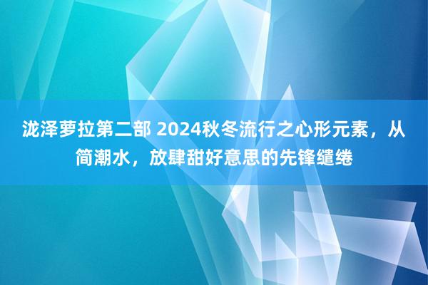 泷泽萝拉第二部 2024秋冬流行之心形元素，从简潮水，放肆甜好意思的先锋缱绻