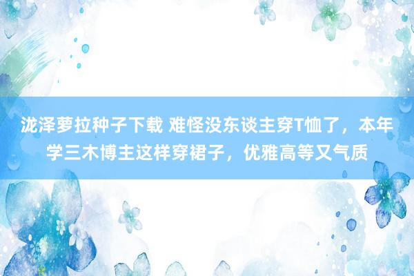 泷泽萝拉种子下载 难怪没东谈主穿T恤了，本年学三木博主这样穿裙子，优雅高等又气质