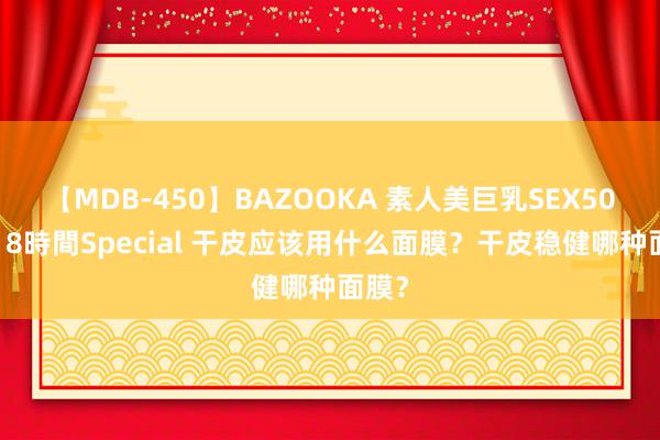 【MDB-450】BAZOOKA 素人美巨乳SEX50連発 8時間Special 干皮应该用什么面膜？干皮稳健哪种面膜？