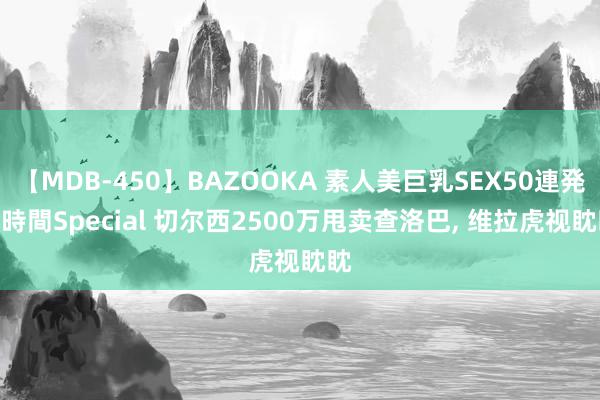 【MDB-450】BAZOOKA 素人美巨乳SEX50連発 8時間Special 切尔西2500万甩卖查洛巴, 维拉虎视眈眈