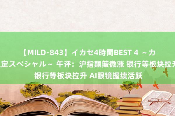 【MILD-843】イカセ4時間BEST 4 ～カリスマアイドル限定スペシャル～ 午评：沪指颠簸微涨 银行等板块拉升 AI眼镜握续活跃