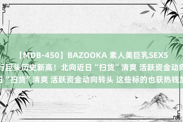 【MDB-450】BAZOOKA 素人美巨乳SEX50連発 8時間Special 银行巨头历史新高！北向近日“扫货”清爽 活跃资金动向转头 这些标的也获热钱加仓