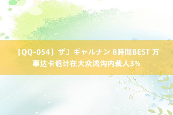 【QQ-054】ザ・ギャルナン 8時間BEST 万事达卡诡计在大众鸿沟内裁人3%