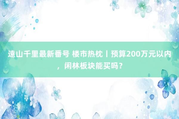 遠山千里最新番号 楼市热枕丨预算200万元以内，闲林板块能买吗？