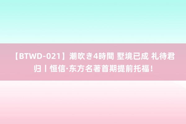 【BTWD-021】潮吹き4時間 墅境已成 礼待君归丨恒信·东方名著首期提前托福！